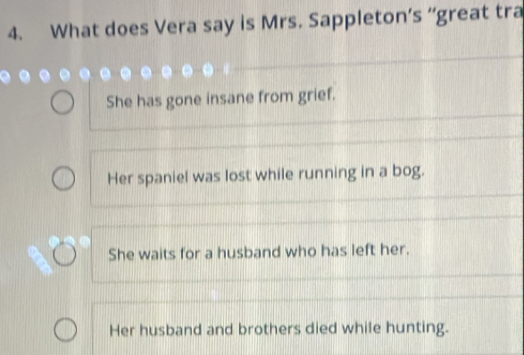 What does Vera say is Mrs. Sappleton’s “great tra
She has gone insane from grief.
Her spaniel was lost while running in a bog.
She waits for a husband who has left her.
Her husband and brothers died while hunting.