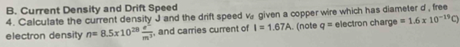 Current Density and Drift Speed 
4. Calculate the current density J and the drift speed V_d given a copper wire which has diameter d , free 
electron density n=8.5* 10^(28) (e^-)/m^3  , and carries current of I=1.67A. (note q= electron charge =1.6* 10^(-19)C)