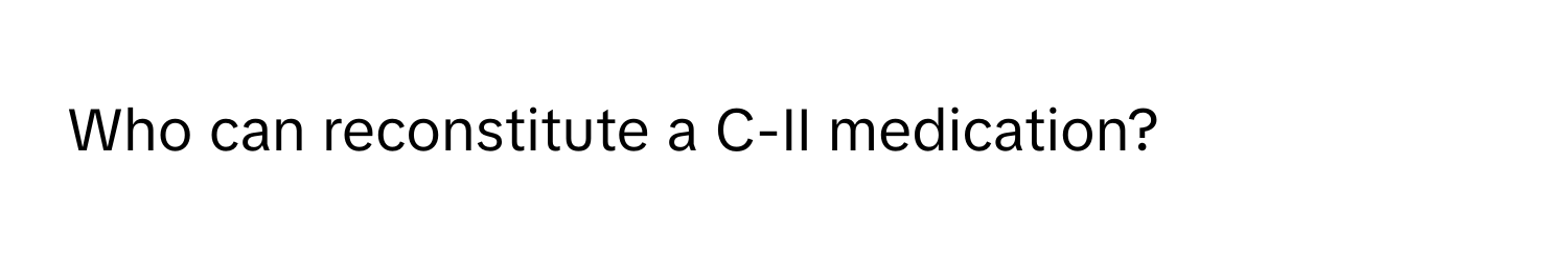 Who can reconstitute a C-II medication?