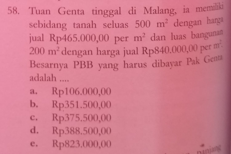 Tuan Genta tinggal di Malang, ia memiliki
sebidang tanah seluas 500m^2 dengan harga
jual Rp465.000,00 per m^2 dan luas bangunan
200m^2 dengan harga jual Rp840.000,00 per m^2. 
Besarnya PBB yang harus dibayar Pak Genta
adalah ....
a. Rp106.000,00
b. Rp351.500,00
c. Rp375.500,00
d. Rp388.500,00
e. Rp823.000,00
Danjang