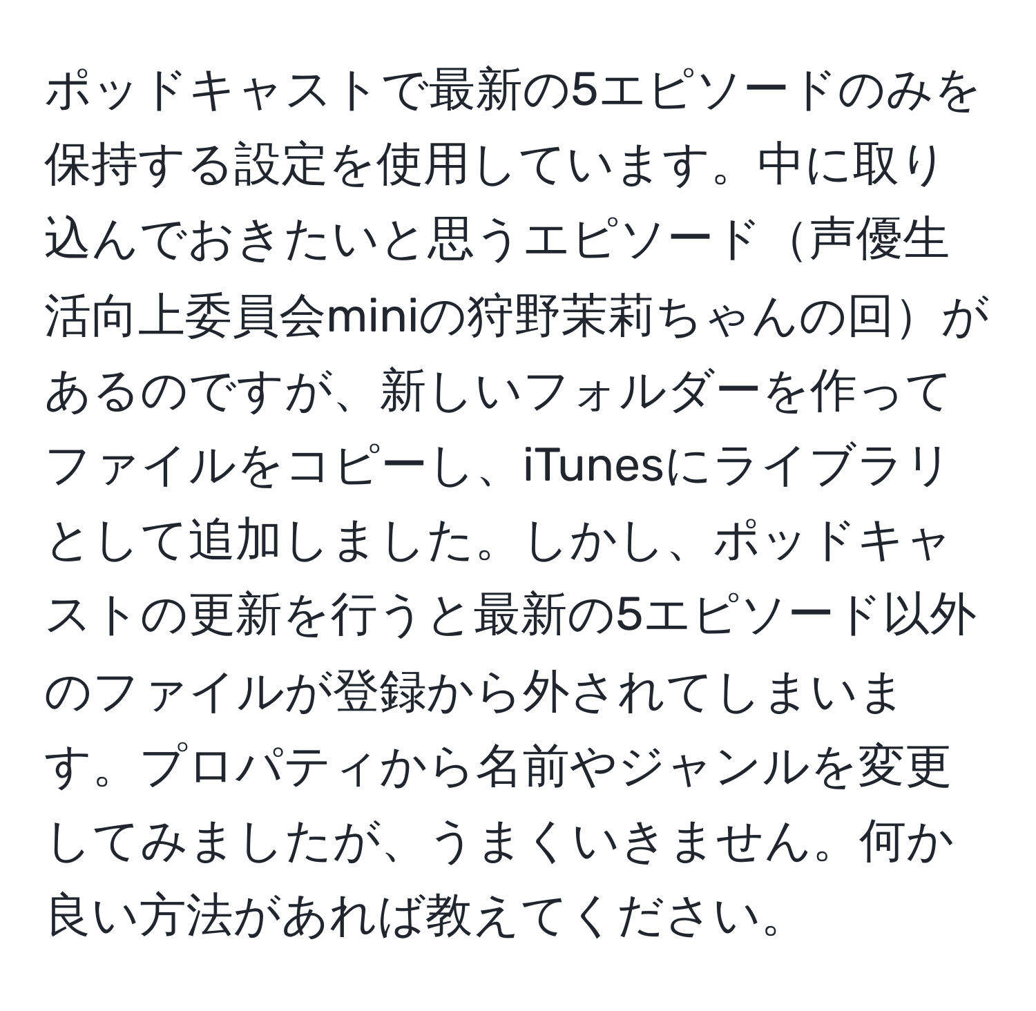 ポッドキャストで最新の5エピソードのみを保持する設定を使用しています。中に取り込んでおきたいと思うエピソード声優生活向上委員会miniの狩野茉莉ちゃんの回があるのですが、新しいフォルダーを作ってファイルをコピーし、iTunesにライブラリとして追加しました。しかし、ポッドキャストの更新を行うと最新の5エピソード以外のファイルが登録から外されてしまいます。プロパティから名前やジャンルを変更してみましたが、うまくいきません。何か良い方法があれば教えてください。