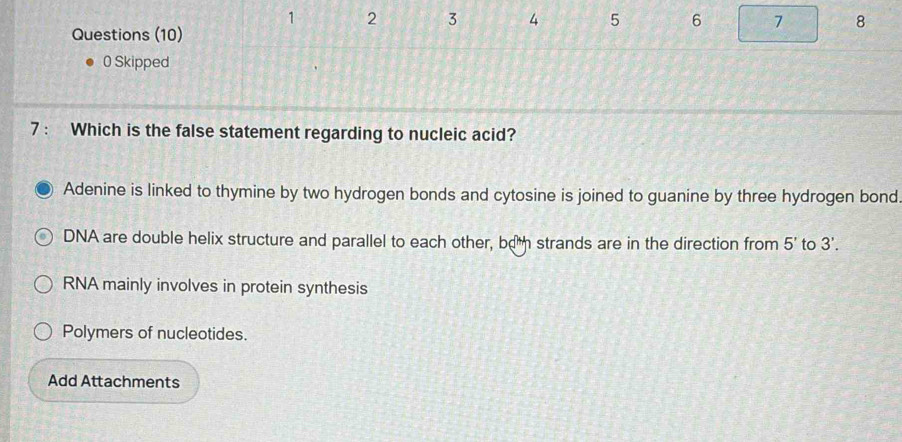 1 2 3 4 5 6 7 8
Questions (10)
0 Skipped
7 : Which is the false statement regarding to nucleic acid?
Adenine is linked to thymine by two hydrogen bonds and cytosine is joined to guanine by three hydrogen bond.
DNA are double helix structure and parallel to each other, boh strands are in the direction from 5' to 3'.
RNA mainly involves in protein synthesis
Polymers of nucleotides.
Add Attachments