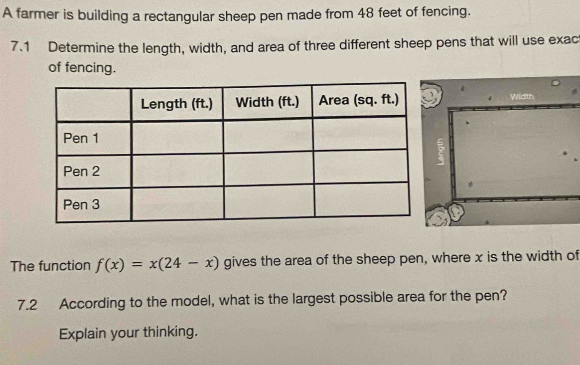 A farmer is building a rectangular sheep pen made from 48 feet of fencing. 
7.1 Determine the length, width, and area of three different sheep pens that will use exac 
of fencing. 
Width 
The function f(x)=x(24-x) gives the area of the sheep pen, where x is the width of 
7.2 According to the model, what is the largest possible area for the pen? 
Explain your thinking.