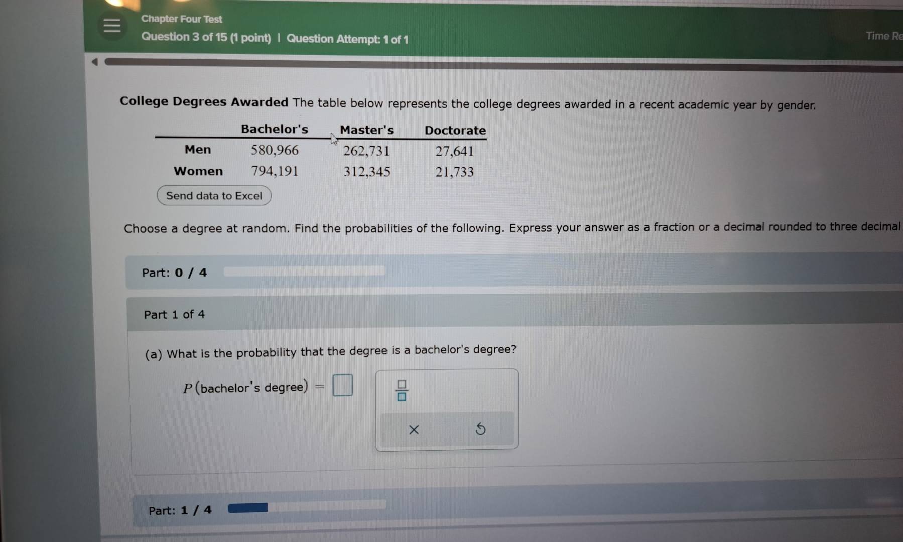 Chapter Four Test 
Question 3 of 15 (1 point) | Question Attempt: 1 of 1 Time R 
College Degrees Awarded The table below represents the college degrees awarded in a recent academic year by gender. 
Bachelor's Master's Doctorate 
Men 580,966 262,731 27,641
Women 794, 191 312,345 21,733
Send data to Excel 
Choose a degree at random. Find the probabilities of the following. Express your answer as a fraction or a decimal rounded to three decimal 
Part: 0 / 4 
Part 1 of 4 
(a) What is the probability that the degree is a bachelor's degree? 
P(bachelor's degree) 
 □ /□   
× 
Part: 1 / 4