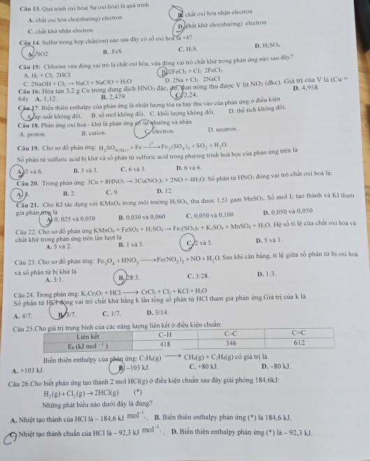 Quá trình oxi hóa( Sự oxi hóa) là quá trình
A. chất oxi hóa cho(nhường) electron H T chất oxi hóa nhận electron
C. chất khử nhận electron D chất khử cho(nhường) electron
Câu 14. Sulfur trong hợp chất(ion) nào sau đây có số oxi hoa Ta+4
ALSO2 B. FeS C. H_2S. D. H_2SO_4
Câu 15: Chlorine vừa đóng vai trò là chất oxi hóa, vừa đóng vai trò chất khử trong phần ứng nào sau đây?
A. H_2+Cl_22HCl B 2FeCl_2+Cl_22FeCl_3
D.2Na+Cl_22NaCl
(Cu=
C.
Câu 16: Hòa tan 3.2 g Cu trong dung dịch 2NaOH+Cl_2to NaCl+NaClO+H_2O HNO_3
64) A. 1,12. B. 2.479 đặc, dứ, dun nóng thu được V lit C2.24. NO_2(dkc). Giá trị của V là D. 4,958
Cầu 17: Biển thiên enthalpy của phản ứng là nhiệt lượng tôa ra hay thu vào của phản ứng ở điều kiện
A ấp suất không đổi. B. số mol không đổi. C. khối lượng không đổi. D. thể tích không đổi.
Câu 18. Phản ứng oxi hoá - khử là phản ứng có sự nhường và nhận
A. proton. B. cation. C electron. D. neutron.
Câu 19. Cho sơ đỗ phản ứng:
Số phân tử sulfuric acid bị khử và số phân tử sulfuric acid trong phương trình hoá học của phản ứng trên là H_2SO_4(dic)+Feto Fe_2(SO_4)_3+SO_2+H_2O.
A G và 6. B. 3 và 3. C. 6 và 3. D. 6 và 6.
Cầu 20. Trong phân ứng: 3Cu+8HNO_3to 3Cu(NO_3)_2+2NO+4H_2O. Số phân tử HNO₃ đóng vai trò chất oxi hoá là:
A) B. B. 2 C. 9. D. 12.
gia phán áng là , thu được 1.51 gam MnSO_4 Số mol Iý tạo thành và K1 tham
Câu 21. Cho KI tác dụng với KMnOs trong môi trường H_2SO_4
A 0, 025 và 0.050 B. 0,030 và 0,060 C. 0.050 và 0,100 D. 0,050 và 0,050
Câu 22. Cho sơ đồ phản ứng KMnO_4+FeSO_4+H_2SO_4to Fe_2(SO_4)_3+K_2SO_4+MnSO_4+H_2O 9,  Hệ số tỉ lệ của chất oxi hóa và
chất khử trong phản ứng trên lần lượt là B. 1 và 5. C.2 và 5. D. 5 và 1.
A. 5 và 2.
Câu 23. Cho sơ đồ phản ứng: Fe_3O_4+HNO_3to Fe(NO_3)_3+NO+H_2O Sau khi cân bằng, tỉ lệ giữa số phân tử bị oxỉ hoá
và số phân tử bị khử là
A. 3:1, B. 28:3. C. 3:28. D. 1:3.
Câu 24. Trong phản ứng: K_2Cr_2O_7+HCl CrCl_3+Cl_2+KCl+H_2O
Số phân từ HCI động vai trò chất khử bằng k lần tổng số phân từ HCl tham gia phân ứng.Giá trị của k là
A. 4/7. B.3/7. C. 1/7. D. 3/14.
Cều kiện chuẩn:
Biến thiên enthalpy của phản ứng: C_3H_3(g) CH_4(g)+C_2H_4(g)c6giatri là
A. +103 kJ. B. -103 kJ C, +80 kJ. D. -80 kJ.
Câu 26.Cho biết phản ứng tạo thành 2 mol HCl(g) ở điều kiện chuân sau đây giải phóng 184,6kJ:
H_2(g)+Cl_2(g)to 2HCl(g) (*)
Những phát biểu nào dưới đây là đúng?
A. Nhiệt tạo thành của HCl là -184.6kJmol^(-1) B. Biển thiên enthalpy phản ứng (*) là 184,6 kJ.
9 Nhiệt tạo thành chuẩn của HCl là -92,3kJmol^(-1). 、 D. Biến thiên enthalpy phản ứng (*) là - 92,3 kJ.