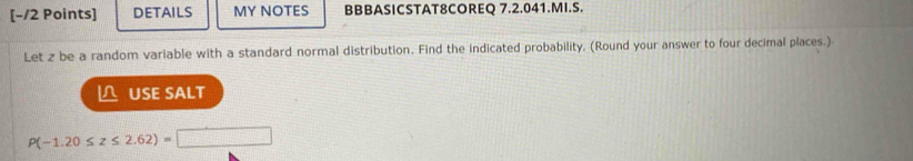 DETAILS MY NOTES BBBASICSTAT8COREQ 7.2.041.MI.S. 
Let z be a random variable with a standard normal distribution. Find the indicated probability. (Round your answer to four decimal places.) 
△ USE SALT
P(-1.20≤ z≤ 2.62)=□