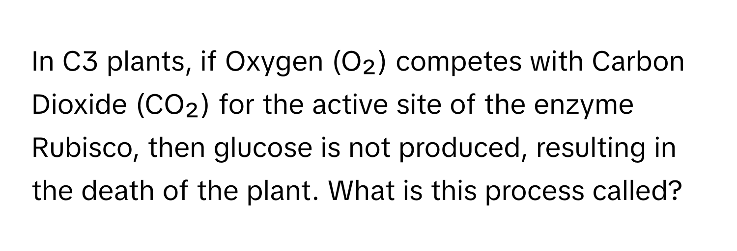 In C3 plants, if Oxygen (O₂) competes with Carbon Dioxide (CO₂) for the active site of the enzyme Rubisco, then glucose is not produced, resulting in the death of the plant. What is this process called?