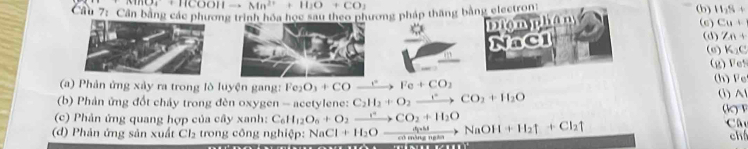 + HCOOH Mn^(2+)+H_2O+CO_2
Cầu 7: Cần bằng các phưng trình hóa học sau theo phương pháp thăng bằng electront 
(b) H_2S+
Diomphan 
(6) Cu+
NaCl 
(d) 7n+
(6) K_2C
(g) F e! 
(a) Phản ứng xảy ra trong lò luyện gang: Fe_2O_3+CO xrightarrow t^n Fe+CO_2
(h) Fe
(b) Phản ứng đốt chảy trong đèn oxygen - acetylene: C_2H_2+O_2xrightarrow CO_2+H_2O (i) Al 

(c) Phản ứng quang hợp của cây xanh: C_6H_12O_6+O_2xrightarrow rCO_2+H_2O Ch
(d) Phản ứng sản xuất Cl₂ trong công nghiệp: NaCl 1+H_2O= c à n g g NaOH+H_2uparrow +Cl_2uparrow
+t_j=t_ni
chá