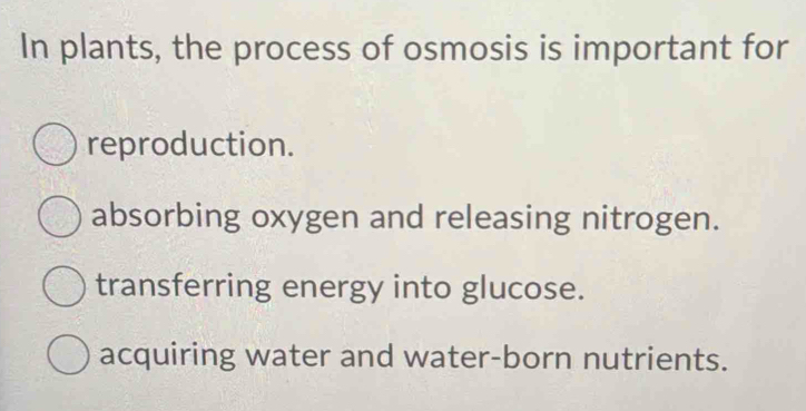 In plants, the process of osmosis is important for
reproduction.
absorbing oxygen and releasing nitrogen.
transferring energy into glucose.
acquiring water and water-born nutrients.