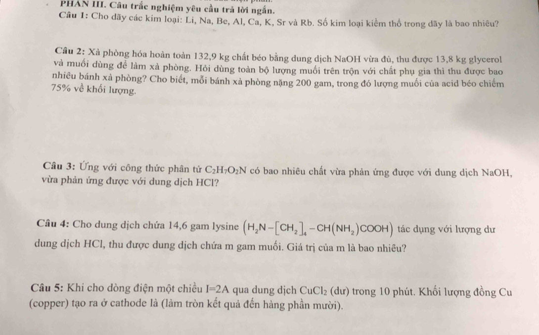 PHAN III. Câu trắc nghiệm yêu cầu trả lời ngắn. 
Câu 1: Cho dãy các kim loại: Li, Na, Be, Al, Ca, K, Sr và Rb. Số kim loại kiểm thổ trong dãy là bao nhiêu? 
Cầu 2: Xà phòng hóa hoàn toàn 132, 9 kg chất béo bằng dung dịch NaOH vừa đủ, thu được 13,8 kg glycerol 
và muối dùng để làm xà phòng. Hỏi dùng toàn bộ lượng muối trên trộn với chất phụ gia thì thu được bao 
nhiêu bánh xà phòng? Cho biết, mỗi bánh xà phòng nặng 200 gam, trong đó lượng muối của acid béo chiếm
75% về khối lượng. 
Câu 3: Ứng với công thức phân tử C_2H_7O_2N có bao nhiêu chất vừa phản ứng được với dung dịch NaOH, 
vừa phản ứng được với dung dịch HCl? 
Câu 4: Cho dung dịch chứa 14,6 gam ly sine (H_2N-[CH_2]_4-CH(NH_2)COOH) tác dụng với lượng dư 
dung dịch HCl, thu được dung dịch chứa m gam muối. Giá trị của m là bao nhiều? 
* Câu 5: Khi cho dòng điện một chiều I=2A qua dung dịch CuCl_2 (d ư) trong 10 phút. Khối lượng đồng Cu 
(copper) tạo ra ở cathode là (làm tròn kết quả đến hàng phần mười).