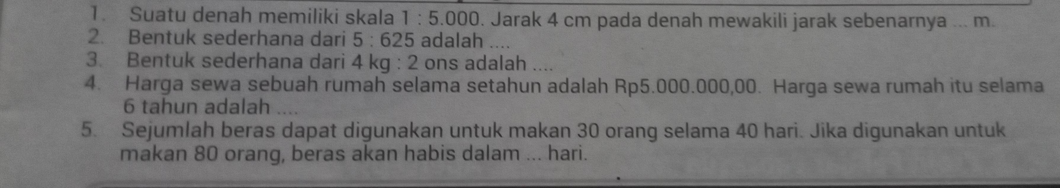 Suatu denah memiliki skala 1:5.000 0. Jarak 4 cm pada denah mewakili jarak sebenarnya ... m. 
2. Bentuk sederhana dari 5:625 adalah .... 
3. Bentuk sederhana dari 4 kg : 2 ons adalah .... 
4. Harga sewa sebuah rumah selama setahun adalah Rp5.000.000,00. Harga sewa rumah itu selama
6 tahun adalah 
5. Sejumlah beras dapat digunakan untuk makan 30 orang selama 40 hari. Jika digunakan untuk 
makan 80 orang, beras akan habis dalam ... hari.