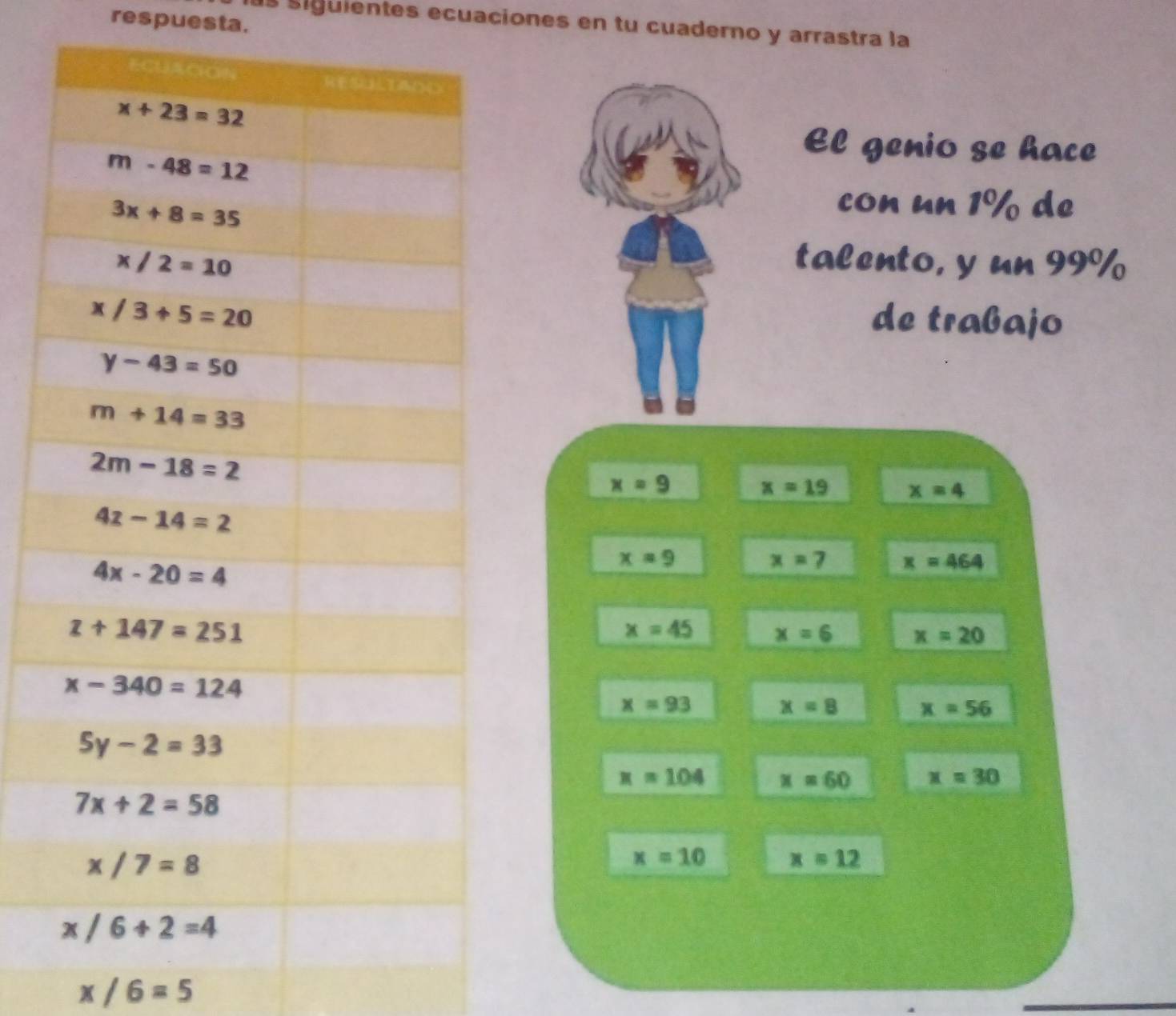 respuesta.
s siguientes ecuaciones en tu cuaderno y arrastra la
El genio se hace
con un 1% de
talento, y un 99%
de trabajo
x=9
x=19 x=4
x=9
x=7 x=464
x=45 x=6 x=20
x=93 x=8 x=56
x=104 x=60 x=30
x=10 x=12
x/6=5