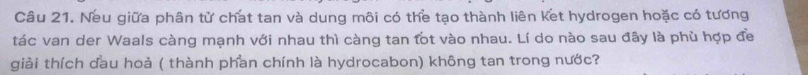 Neu giữa phân từ chat tan và dung môi có the tạo thành liên ket hydrogen hoặc có tương 
tác van der Waals càng mạnh với nhau thì càng tan fot vào nhau. Lí do nào sau đây là phù hợp đề 
giải thích dầu hoả ( thành phan chính là hydrocabon) không tan trong nước?