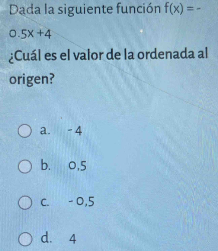 Dada la siguiente función f(x)=-
0.5x+4
¿Cuál es el valor de la ordenada al
origen?
a. -4
b. 0,5
C. - 0,5
d. 4