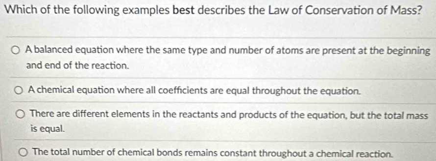 Which of the following examples best describes the Law of Conservation of Mass?
A balanced equation where the same type and number of atoms are present at the beginning
and end of the reaction.
A chemical equation where all coefficients are equal throughout the equation.
There are different elements in the reactants and products of the equation, but the total mass
is equal.
The total number of chemical bonds remains constant throughout a chemical reaction.