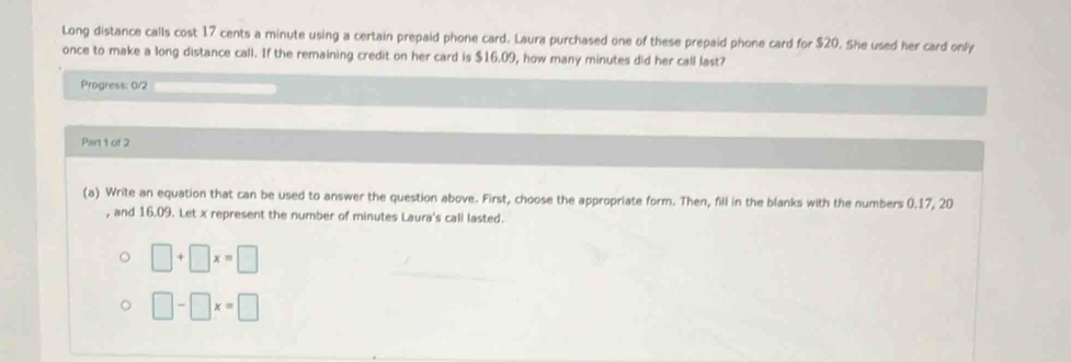 Long distance calls cost 17 cents a minute using a certain prepaid phone card. Laura purchased one of these prepaid phone card for $20. She used her card only 
once to make a long distance call. If the remaining credit on her card is $16.09, how many minutes did her call last? 
Progress: 0/2 
Part 1 of 2 
(a) Write an equation that can be used to answer the question above. First, choose the appropriate form. Then, fill in the blanks with the numbers 0.17, 20
, and 16.09. Let x represent the number of minutes Laura's call lasted.
□ +□ x=□
□ -□ x=□