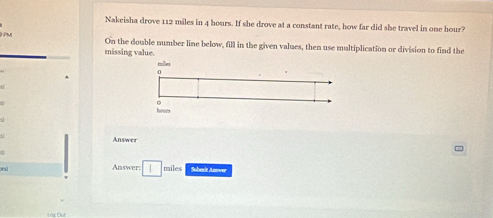 Nakeisha drove 112 miles in 4 hours. If she drove at a constant rate, how far did she travel in one hour? 
9 PM On the double number line below, fill in the given values, then use multiplication or division to find the 
missing value.
miles
) 
0 
B
hours
Answer 
Answer: 
pEs) □ miles Submit Answer 
Log Out