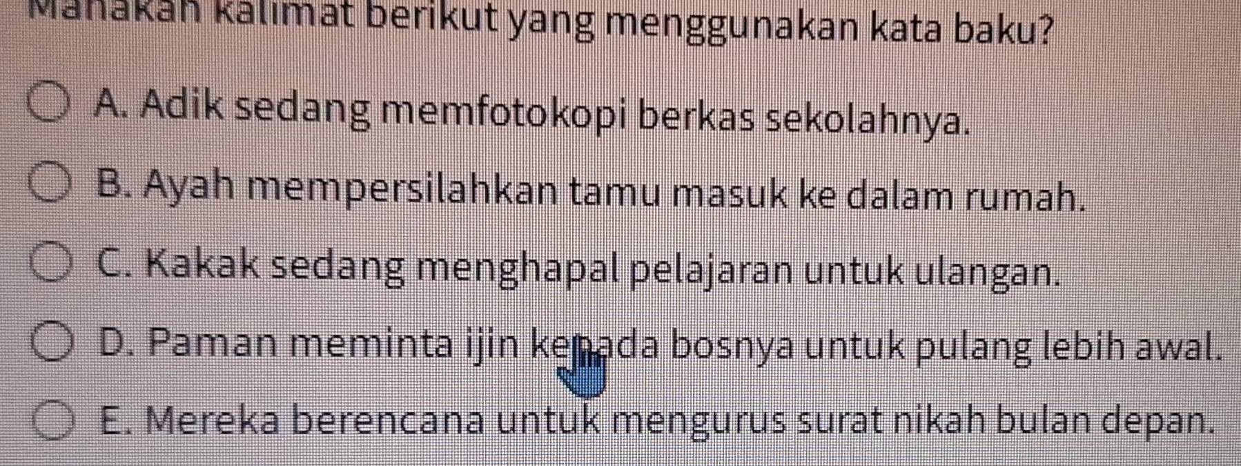 Mahákáh kalımat berikut yang menggunakan kata baku?
A. Adik sedang memfotokopi berkas sekolahnya.
B. Ayah mempersilahkan tamu masuk ke dalam rumah.
C. Kakak sedang menghapal pelajaran untuk ulangan.
D. Paman meminta ijin kenada bosnya untuk pulang lebih awal.
E. Mereka berencana untuk mengurus surat nikah bulan depan.