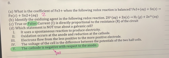 What is the coefficient of Fe3+ when the following redox reaction is balanced? Fe 3+(aq)+Sn(s)to
Fe(s)+Sn2+(aq)
(b) Identify the oxidizing agent in the following redox reaction. 2H^+(aq)+Zn(s)to H_2(g)+Zn^(2+)(aq)
(c) True or False: Current (I) is directly proportional to the resistance (R) of the circuit
(d) Which statement is NOT true about a galvanic cell?
I. It uses a spontaneous reaction to produce electricity.
II. Oxidation occurs at the anode and reduction at the cathode.
III. Electrons flow from the less positive to the more positive electrode.
IV. The voltage of the cell is the difference between the potentials of the two half-cells.
V. The cathode is negative with respect to the anode.