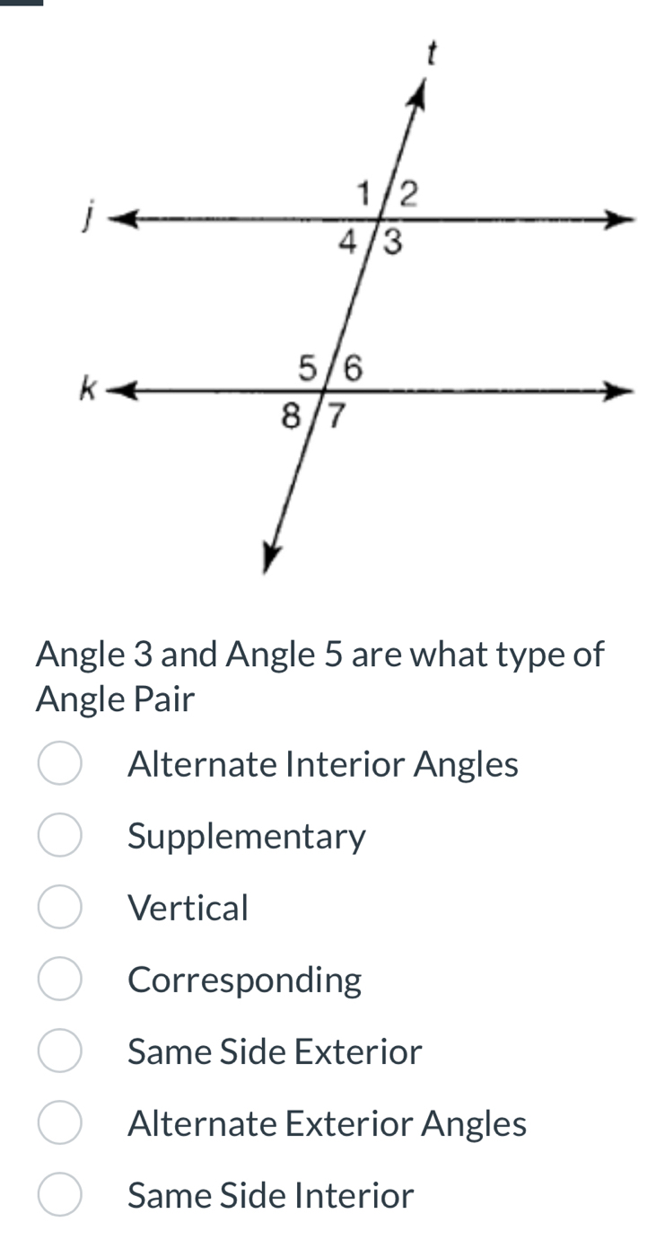 Angle 3 and Angle 5 are what type of
Angle Pair
Alternate Interior Angles
Supplementary
Vertical
Corresponding
Same Side Exterior
Alternate Exterior Angles
Same Side Interior