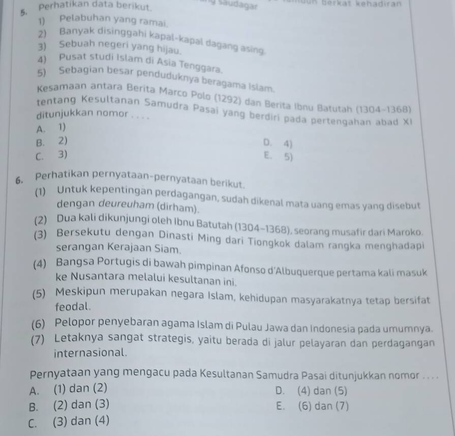 ang Saudagar
5、 Perhatikan data berikut.
1) Pelabuhan yang ramai.
2) Banyak disinggahi kapal-kapal dagang asing.
3) Sebuah negeri yang hijau.
4) Pusat studi Islam di Asia Tenggara.
5) Sebagian besar penduduknya beragama Islam.
Kesamaan antara Berita Marco Polo (1292) dan Berita Ibnu Batutah (1304-1368)
tentang Kesultanan Samudra Pasai yang berdiri pada pertengahan abad XI
ditunjukkan nomor . . . .
A. 1)
B. 2) D. 4)
C. 3) E. 5)
6, Perhatikan pernyataan-pernyataan berikut.
(1) Untuk kepentingan perdagangan, sudah dikenal mata uang emas yang disebut
dengan deureuham (dirham).
(2) Dua kali dikunjungi oleh Ibnu Batutah (1304-1368), seorang musafir dari Maroko.
(3) Bersekutu dengan Dinasti Ming dari Tiongkok dalam rangka menghadapi
serangan Kerajaan Siam.
(4) Bangsa Portugis di bawah pimpinan Afonso d’Albuquerque pertama kali masuk
ke Nusantara melalui kesultanan ini.
(5) Meskipun merupakan negara Islam, kehidupan masyarakatnya tetap bersifat
feodal.
(6) Pelopor penyebaran agama Islam di Pulau Jawa dan Indonesia pada umumnya.
(7) Letaknya sangat strategis, yaitu berada di jalur pelayaran dan perdagangan
internasional.
Pernyataan yang mengacu pada Kesultanan Samudra Pasai ditunjukkan nomor . . . .
A. (1) dan (2) D. (4) dan (5)
B. (2) dan (3) E. (6) dan (7)
C. (3) dan (4)