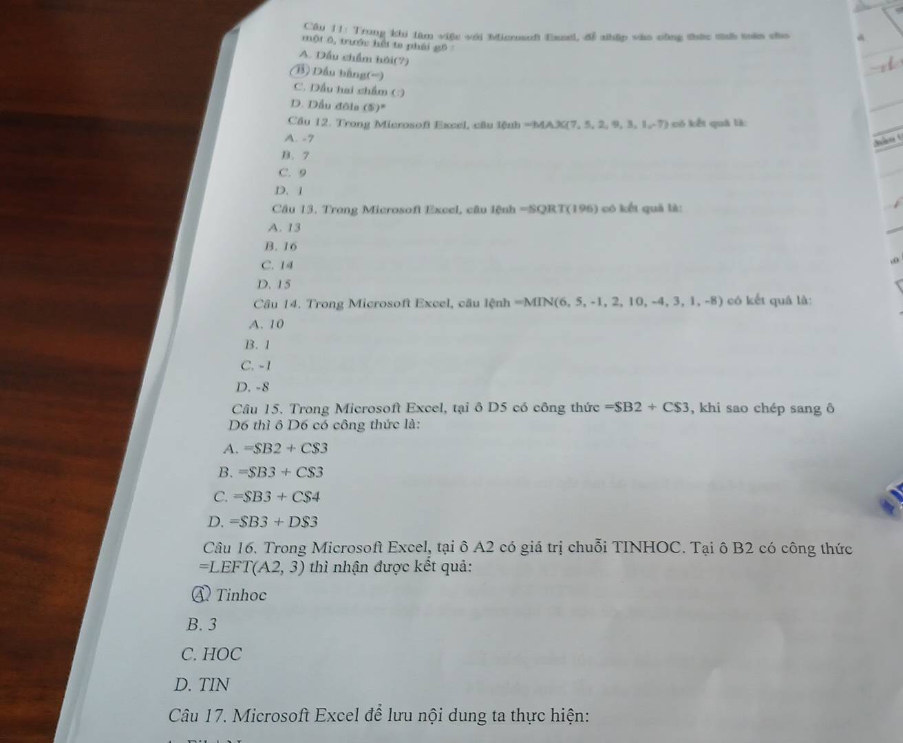 Cầu 11: Trong khi làm việc với Miasuft Exul, để nhập vào công thức tình tên cho
một 6, trước hếi ta phái gô
A. Dầu chẩm hội(?)
(B) Dầu bằng(=)
C. Dầu hai chẩm ()
D. Dầu đôla (5)^circ 
Cầu 12. Trong Microsof Excel, cầu lệnh = MAX(7,5,2,9,3,1,-7) có kết quả là:
A. -7 hào t
B. 7
C. 9
D. 1
Câu 13. Trong Microsoft Excel, câu lệnh =SQRT (196) có kết quả là:
A. 13
B. 16
C. 14
, o
D. 15
N(6,5,-1,2,10,-4,3,1,-8)
Câu 14. Trong Microsoft Excel, câu lệnh =A MIN(6 có kết quả là:
A. 10
B. 1
C. -1
D. -8
Câu 15. Trong Microsoft Excel, tại ô D5 có công thức =$B2+C$3 , khi sao chép sang ô
D6 thì ô D6 có công thức là:
A. =SB2+CS3
B. =SB3+CS3
C. =SB3+CS4
D. =$B3+D$3
Câu 16. Trong Microsoft Excel, tại ô A2 có giá trị chuỗi TINHOC. Tại ô B2 có công thức
=LEFT(A2,3) thì nhận được kết quả:
④ Tinhoc
B. 3
C. HOC
D. TIN
Câu 17. Microsoft Excel để lưu nội dung ta thực hiện: