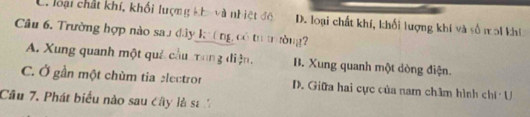 C. loại chất khí, khối lượng kha và nhiệt đô D. loại chất khí, khối lượng khí và số noi khí
Câu 6. Trường hợp nào sau đây k(ng có tư trường
A. Xung quanh một quả cầu mang điện, B. Xung quanh một dòng điện.
C. Ở gần một chùm tia electror D. Giữa hai cực của nam châm hình chí U
Câu 7. Phát biểu nào sau cây là sa