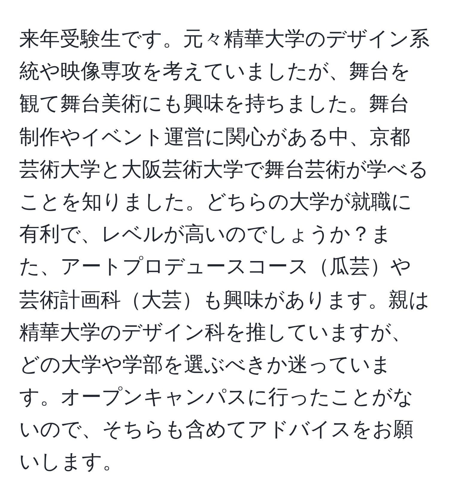 来年受験生です。元々精華大学のデザイン系統や映像専攻を考えていましたが、舞台を観て舞台美術にも興味を持ちました。舞台制作やイベント運営に関心がある中、京都芸術大学と大阪芸術大学で舞台芸術が学べることを知りました。どちらの大学が就職に有利で、レベルが高いのでしょうか？また、アートプロデュースコース瓜芸や芸術計画科大芸も興味があります。親は精華大学のデザイン科を推していますが、どの大学や学部を選ぶべきか迷っています。オープンキャンパスに行ったことがないので、そちらも含めてアドバイスをお願いします。