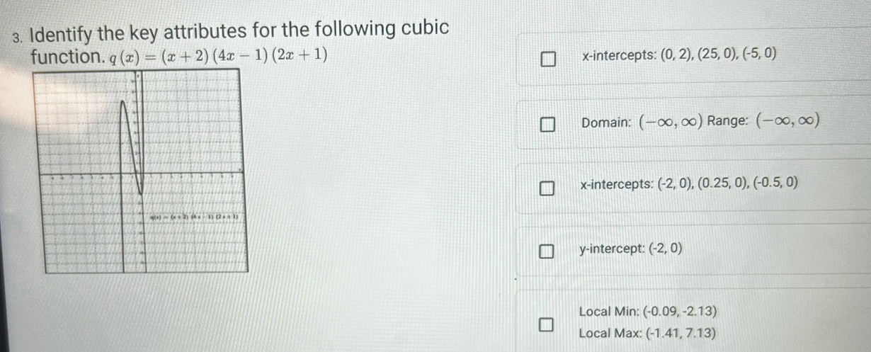 Identify the key attributes for the following cubic
function. q(x)=(x+2)(4x-1)(2x+1) x-intercepts: (0,2),(25,0),(-5,0)
Domain: (-∈fty ,∈fty ) Range: (-∈fty ,∈fty )
x-intercepts: (-2,0),(0.25,0),(-0.5,0)
y-intercept: (-2,0)
Local Min: (-0.09,-2.13)
Local Max: (-1.41,7.13)