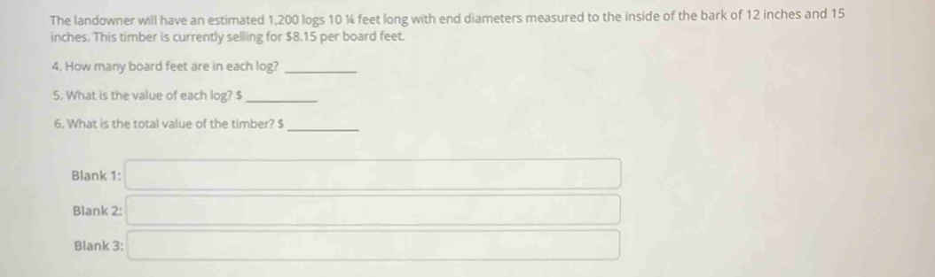 The landowner will have an estimated 1,200 logs 10 ¼ feet long with end diameters measured to the inside of the bark of 12 inches and 15
inches. This timber is currently selling for $8.15 per board feet. 
4. How many board feet are in each log?_ 
5. What is the value of each log? $ _ 
6. What is the total value of the timber? $
_ 
Blank 1: □ 
Blank 2: □ 
Blank 3: □