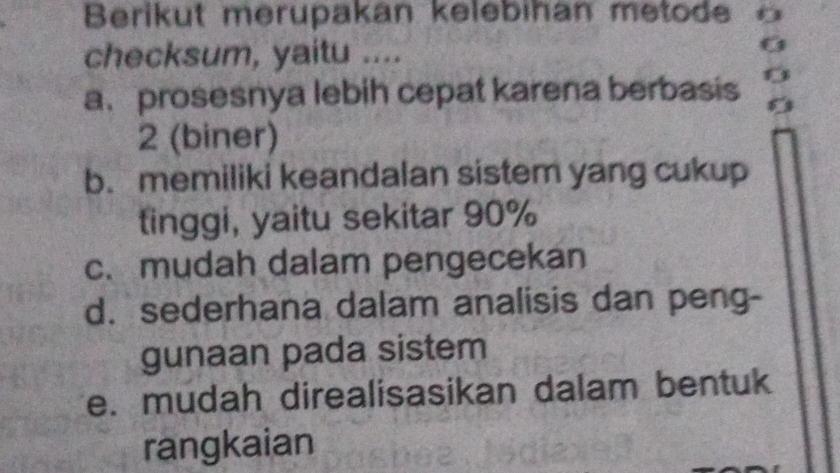 Berikut merupakan kelebihan metode 
checksum, yaitu ....
a.prosesnya lebih cepat karena berbasis 0
2 (biner)
b. memiliki keandalan sistem yang cukup
tinggi, yaitu sekitar 90%
c. mudah dalam pengecekan
d. sederhana dalam analisis dan peng-
gunaan pada sistem
e. mudah direalisasikan dalam bentuk
rangkaian