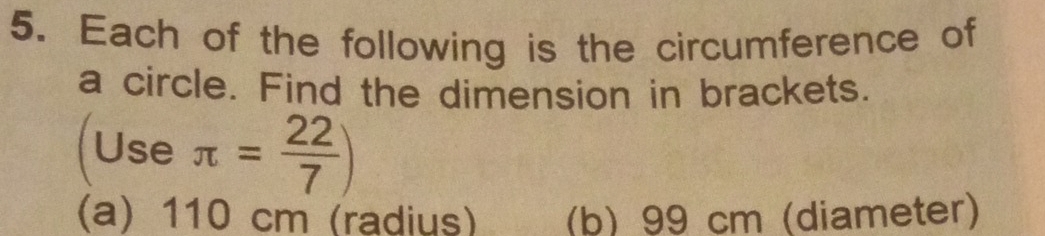 Each of the following is the circumference of 
a circle. Find the dimension in brackets. 
(Use π = 22/7 )
(a) 110 cm (radius) (b) 99 cm (diameter)