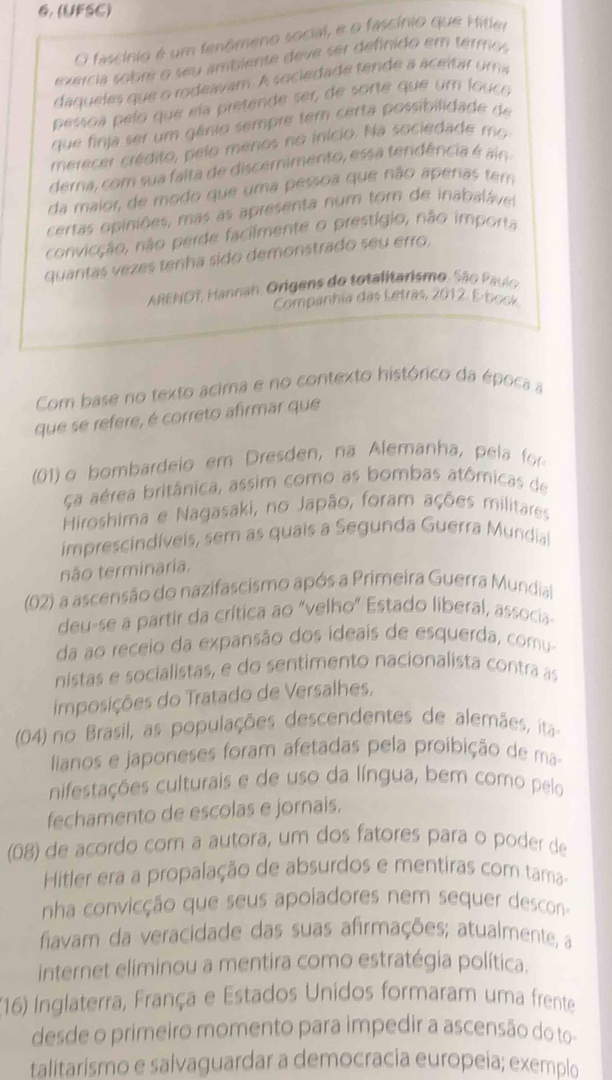 (UFSC)
O fascínio é um fenômeno social, e o fascínio que Hitler
exercia sobre o seu ambiente deve ser definido em termos
daqueles que o rodeavam. A sociedade tende a aceitar um a
pessoa pelo que ela pretende ser, de sorte que um louco
que finia ser um gênio sempre tem certa possibilidade de
merecer crédito, pelo menos no início. Na sociedade mo
derna, com sua falta de discernimento, essa tendência é ain
da maior, de modo que uma pessoa que não apenas tem
certas opiniões, mas as apresenta num tom de inabaláve
convicção, não perde facilmente o prestígio, não importa
quantas vezes tenha sido demonstrado seu erro,
ARENDT, Hannah. Orígens do totalitarismo. São Paulo
Companhia das Letras, 2012. E-book
Com base no texto acima e no contexto histórico da época a
que se refere, é correto afirmar que
(01) o bombardeio em Dresden, na Alemanha, pela for
ca aérea britânica, assim como as bombas atômicas de
Hiroshima e Nagasaki, no Japão, foram ações militares
imprescindíveis, sem as quais a Segunda Guerra Mundial
não terminaria.
(02) a ascensão do nazifascismo após a Primeira Guerra Mundial
deu-se a partir da crítica ao "velho" Estado liberal, associa-
da ao receio da expansão dos ideais de esquerda, comu-
nistas e socialistas, e do sentimento nacionalista contra as
imposições do Tratado de Versalhes,
(04) no Brasil, as populações descendentes de alemães, ita
lianos e japoneses foram afetadas pela proibição de ma-
nifestações culturais e de uso da língua, bem como pelo
fechamento de escolas e jornais.
(08) de acordo com a autora, um dos fatores para o poder de
Hitler era a propalação de absurdos e mentiras com tama-
nha convicção que seus apoiadores nem sequer descon-
fiavam da veracidade das suas afirmações; atualmente, a
internet eliminou a mentira como estratégia política.
(16) Inglaterra, França e Estados Unidos formaram uma frente
desde o primeiro momento para impedir a ascensão do to-
talitarismo e salvaguardar a democracia europeia; exemplo