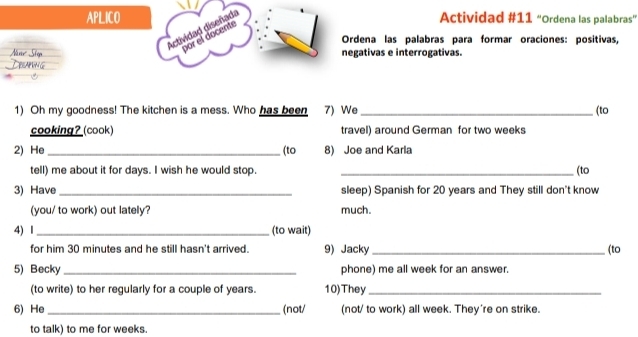 APLICO Actividad #11 “Ordena las palabras” 
Actividad diseñada por el docente 
Ordena las palabras para formar oraciones: positivas, 
negativas e interrogativas. 
1) Oh my goodness! The kitchen is a mess. Who has been 7) We _(to 
cooking? (cook) travel) around German for two weeks
2) He _(to 8) Joe and Karla 
tell) me about it for days. I wish he would stop. _(to 
3) Have _sleep) Spanish for 20 years and They still don't know 
(you/ to work) out lately? much. 
4) I _(to wait) 
for him 30 minutes and he still hasn't arrived. 9) Jacky _(to 
5) Becky _phone) me all week for an answer. 
(to write) to her regularly for a couple of years. 10)They_ 
6) He _(not/ (not/ to work) all week. They're on strike. 
to talk) to me for weeks.