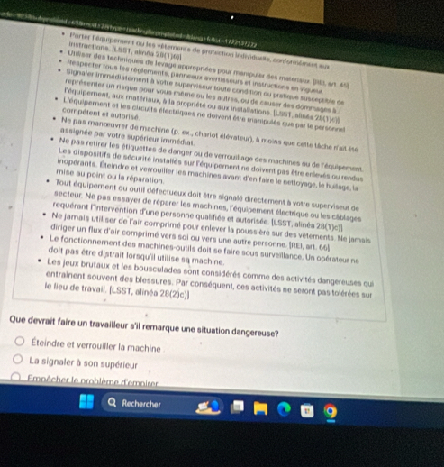 = emo= 2 ehpe=hackndeonchated=B lang = 4 8 8 =17224 39372
instructions. ILSST, aloea 29(1)6)
Parter l'équipement ou les vêterents de protection lndivduelle, conformément aux
L1Rser des techniques de levage appropriées pour manipuler des matonaux. (13, srt. 45)
Respecter tous les réglements, panneaux avertisseurs et instructions en vigueur
Signaler immédiatement à votre superviseur toute condition ou pratique susceptible de
représenter un raque pour vous même ou les autres, ou de causer des dommages à 
l'équipement, aux matériaux, à la propriété ou aux installations. [LSST, alnés 28(1)c]]
compétent et autorisé
L'équipement et les circuits électriques ne doivent être manipulés que par le personnel
Ne pas manœuvrer de machine (p. ex., chariot élévateur), à moins que cette tâche n'ait été
assignée par votre supérieur immédiat.
Ne pas retirer les étiquettes de danger ou de verrouillage des machines ou de l'équipement
Les dispositifs de sécurité installés sur l'équipernent ne doivent pas être enlevés ou rendus
inopérants. Éteindre et verrouiller les machines avant d'en faire le nettoyage, le huilage, la
mise au point ou la réparation.
Tout équipement ou outil défectueux doit être signalé directement à votre superviseur de
secteur. Ne pas essayer de réparer les machines, l'équipement électrique ou les câblages
requérant l'intervention d'une personne qualifiée et autorisée. LSST, alinéa 28(1)c)]
Ne jamais utiliser de l'air comprimé pour enlever la poussière sur des vêtements. Ne jamais
diriger un flux d'air comprimé vers soi ou vers une autre personne. [REI, art. 66]
Le fonctionnement des machines-outils doit se faire sous surveillance. Un opérateur ne
doit pas être distrait lorsqu'il utilise sa machine.
Les jeux brutaux et les bousculades sont considérés comme des activités dangereuses qui
entrainent souvent des blessures. Par conséquent, ces activités ne seront pas tolérées sur
le lieu de travail. [LSST, alinéa 28(2)c)]
Que devrait faire un travailleur s'il remarque une situation dangereuse?
Éteindre et verrouiller la machine
La signaler à son supérieur
Emnêcher le prohlème d'emnirer
Rechercher