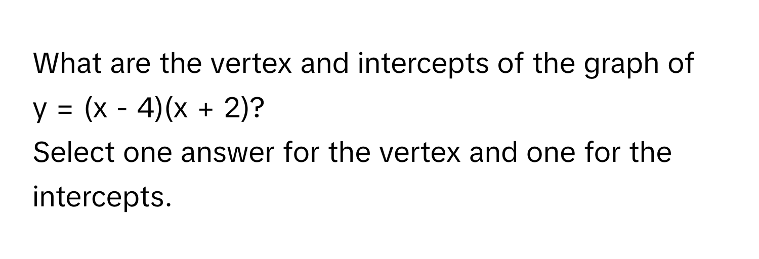 What are the vertex and intercepts of the graph of  
y = (x - 4)(x + 2)? 
Select one answer for the vertex and one for the intercepts.