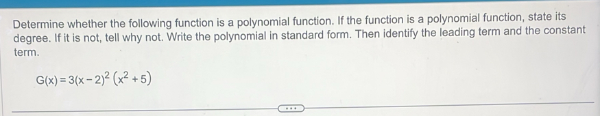 Determine whether the following function is a polynomial function. If the function is a polynomial function, state its 
degree. If it is not, tell why not. Write the polynomial in standard form. Then identify the leading term and the constant 
term.
G(x)=3(x-2)^2(x^2+5)