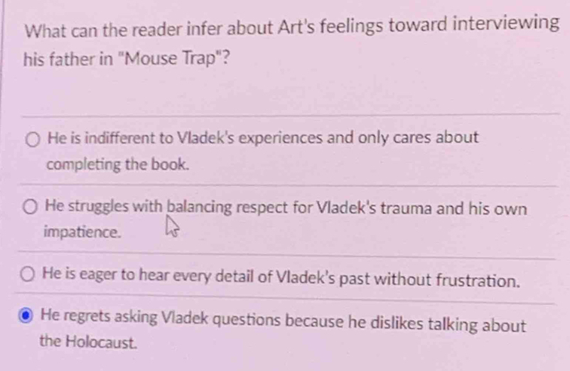 What can the reader infer about Art's feelings toward interviewing
his father in "Mouse Trap"?
He is indifferent to Vladek's experiences and only cares about
completing the book.
He struggles with balancing respect for Vladek's trauma and his own
impatience.
He is eager to hear every detail of Vladek's past without frustration.
He regrets asking Vladek questions because he dislikes talking about
the Holocaust.