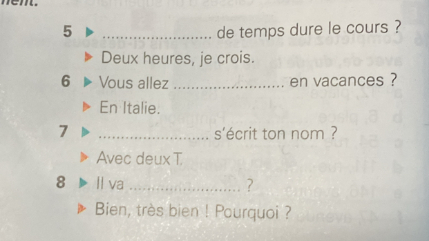 em. 
5 _de temps dure le cours ? 
Deux heures, je crois. 
6 Vous allez _en vacances ? 
En Italie. 
7 _s'écrit ton nom ? 
Avec deux T 
8 Il va _? 
Bien, très bien ! Pourquoi ?