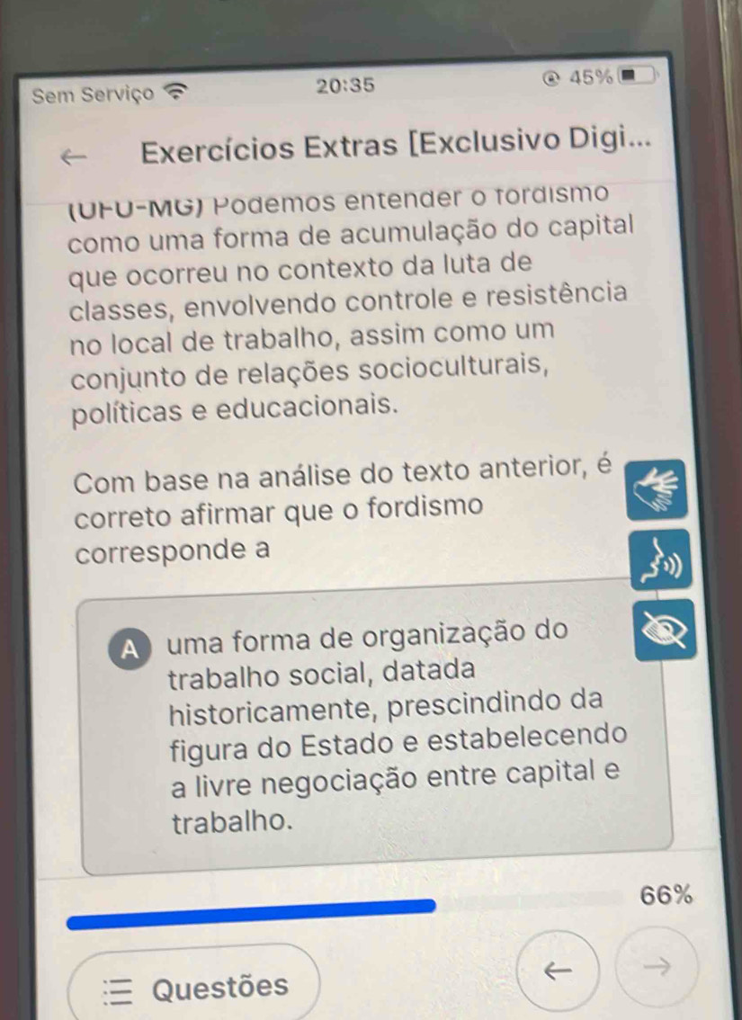 Sem Serviço
20:35
45%
Exercícios Extras [Exclusivo Digi...
(UFU-MG) Podemos entender o fordísmo
como uma forma de acumulação do capital
que ocorreu no contexto da luta de
classes, envolvendo controle e resistência
no local de trabalho, assim como um
conjunto de relações socioculturais,
políticas e educacionais.
Com base na análise do texto anterior, é
correto afirmar que o fordismo
corresponde a
A uma forma de organização do
trabalho social, datada
historicamente, prescindindo da
figura do Estado e estabelecendo
a livre negociação entre capital e
trabalho.
66%
Questões