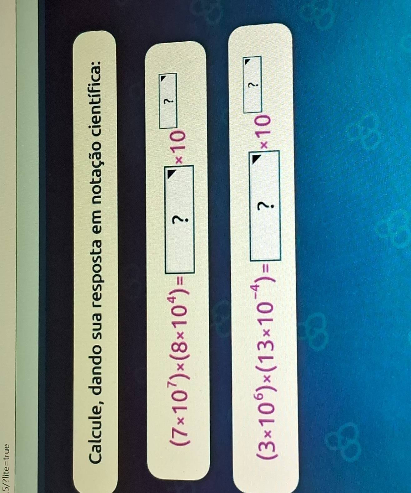 .5/?lite=true 
Calcule, dando sua resposta em notação científica:
(7* 10^7)* (8* 10^4)=□ * 10^(□)
(3* 10^6)* (13* 10^(-4))= ?* 10^(□)
a 
a