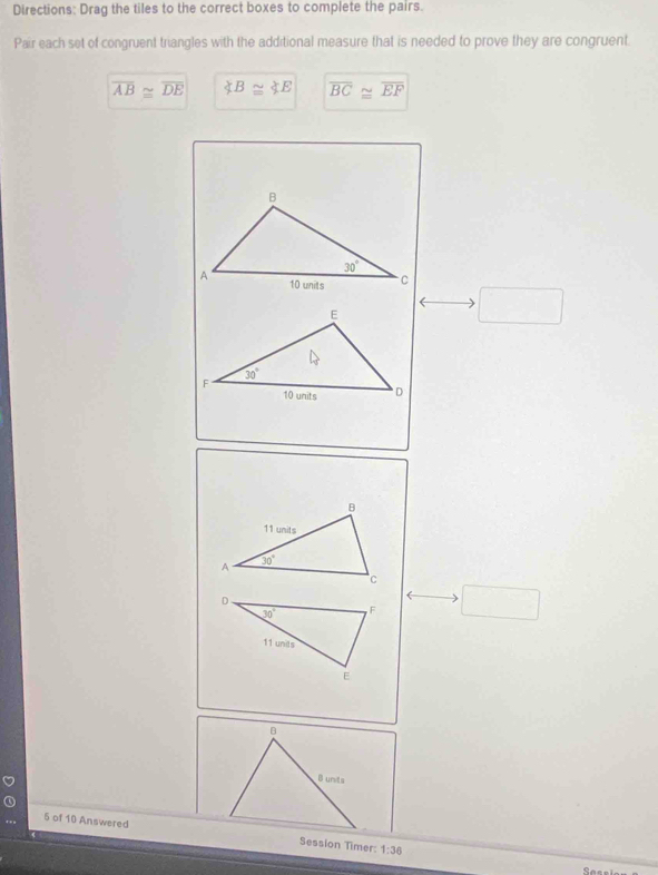 Directions: Drag the tiles to the correct boxes to complete the pairs.
Pair each set of congruent triangles with the additional measure that is needed to prove they are congruent.
overline AB≌ overline DE ∠ B≌ ∠ E overline BC≌ overline EF
□
□
5 of 10 AnsweredSession Timer: 1:36
See