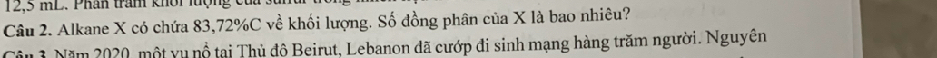12,5 mL. Phân tram khôi lượng củ 
Câu 2. Alkane X có chứa 83, 72% C về khối lượng. Số đồng phân của X là bao nhiêu? 
Câu 1 Năm 2020, một yu nổ tại Thủ độ Beirut, Lebanon đã cướp đi sinh mạng hàng trăm người. Nguyên