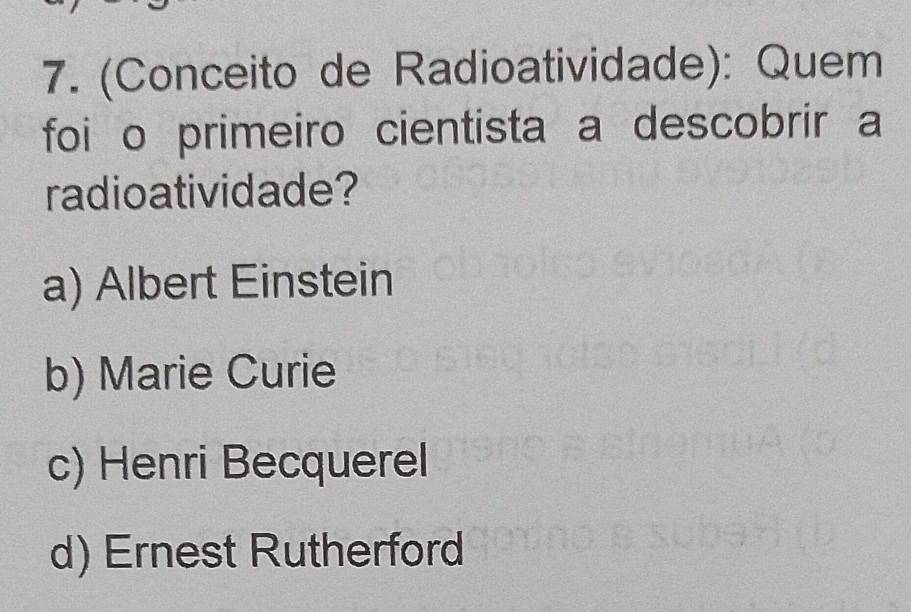 (Conceito de Radioatividade): Quem
foi o primeiro cientista a descobrir a
radioatividade?
a) Albert Einstein
b) Marie Curie
c) Henri Becquerel
d) Ernest Rutherford