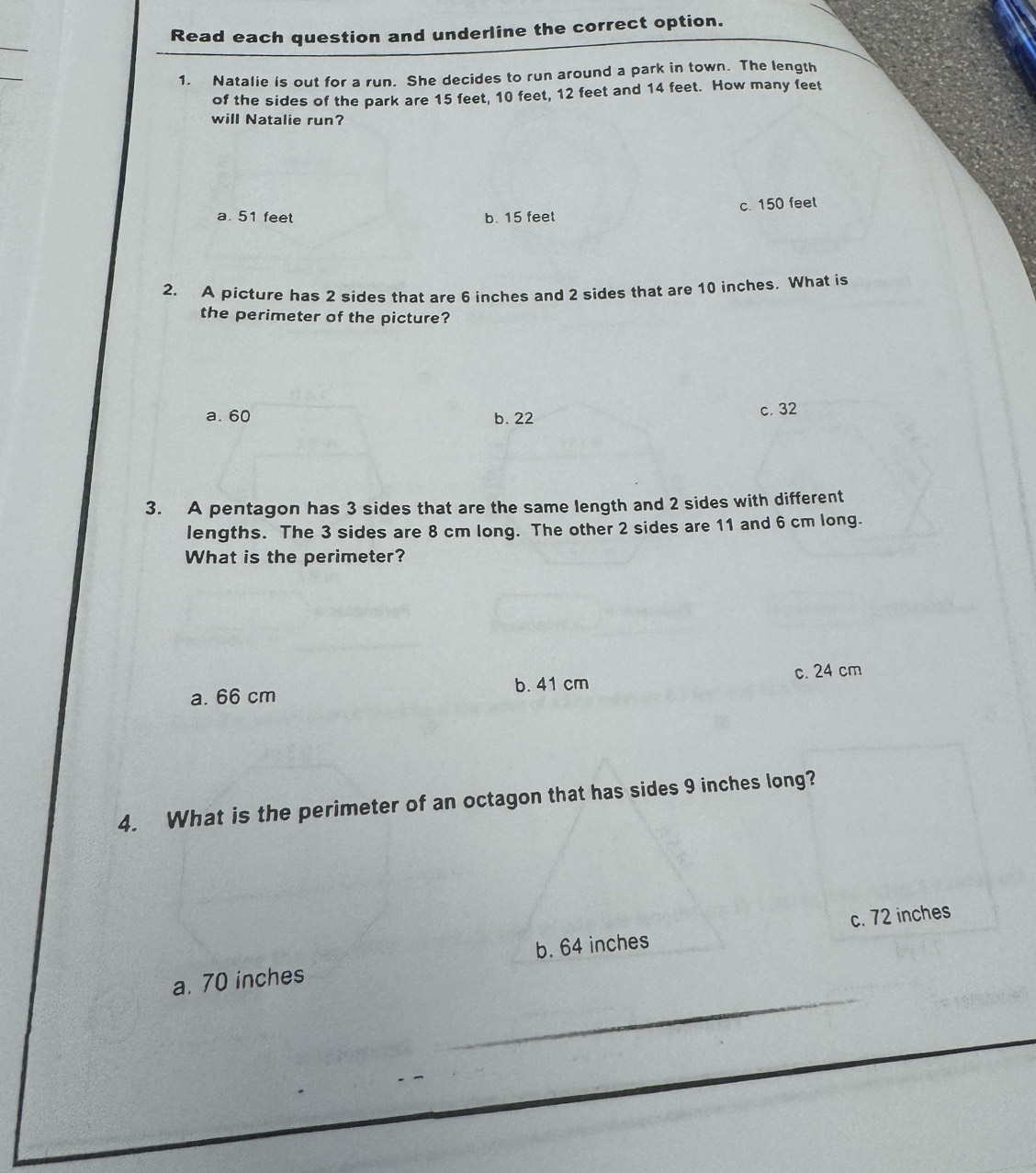 Read each question and underline the correct option.
1. Natalie is out for a run. She decides to run around a park in town. The length
of the sides of the park are 15 feet, 10 feet, 12 feet and 14 feet. How many feet
will Natalie run?
a. 51 feet b. 15 feet c. 150 feel
2. A picture has 2 sides that are 6 inches and 2 sides that are 10 inches. What is
the perimeter of the picture?
a. 60 b. 22 c. 32
3. A pentagon has 3 sides that are the same length and 2 sides with different
lengths. The 3 sides are 8 cm long. The other 2 sides are 11 and 6 cm long.
What is the perimeter?
a. 66 cm b. 41 cm c. 24 cm
4. What is the perimeter of an octagon that has sides 9 inches long?
a. 70 inches b. 64 inches c. 72 inches