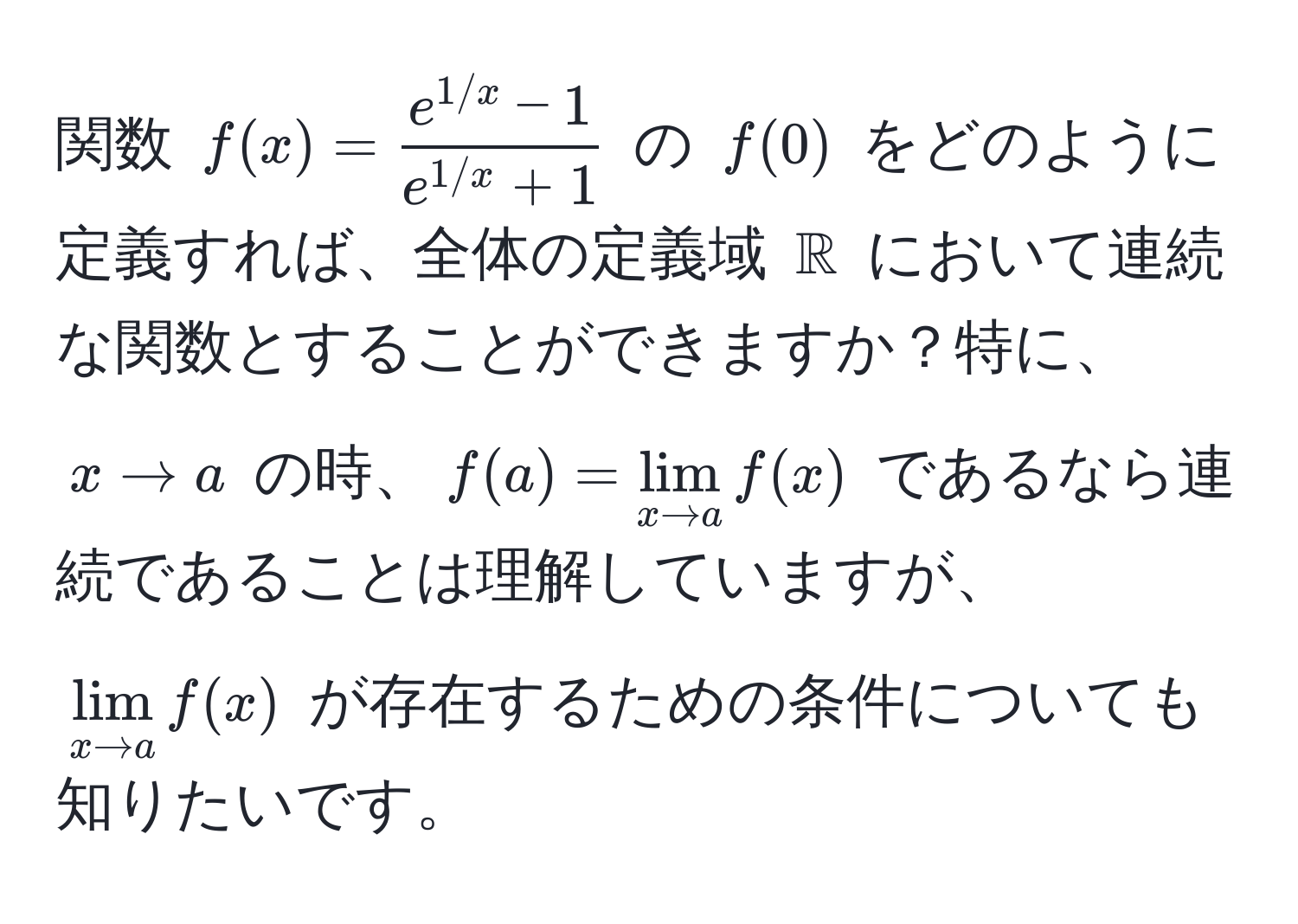 関数 $f(x) =  (e^(1/x) - 1)/e^(1/x) + 1 $ の $f(0)$ をどのように定義すれば、全体の定義域 $mathbbR$ において連続な関数とすることができますか？特に、$x to a$ の時、$f(a) = lim_x to a f(x)$ であるなら連続であることは理解していますが、$lim_x to a f(x)$ が存在するための条件についても知りたいです。