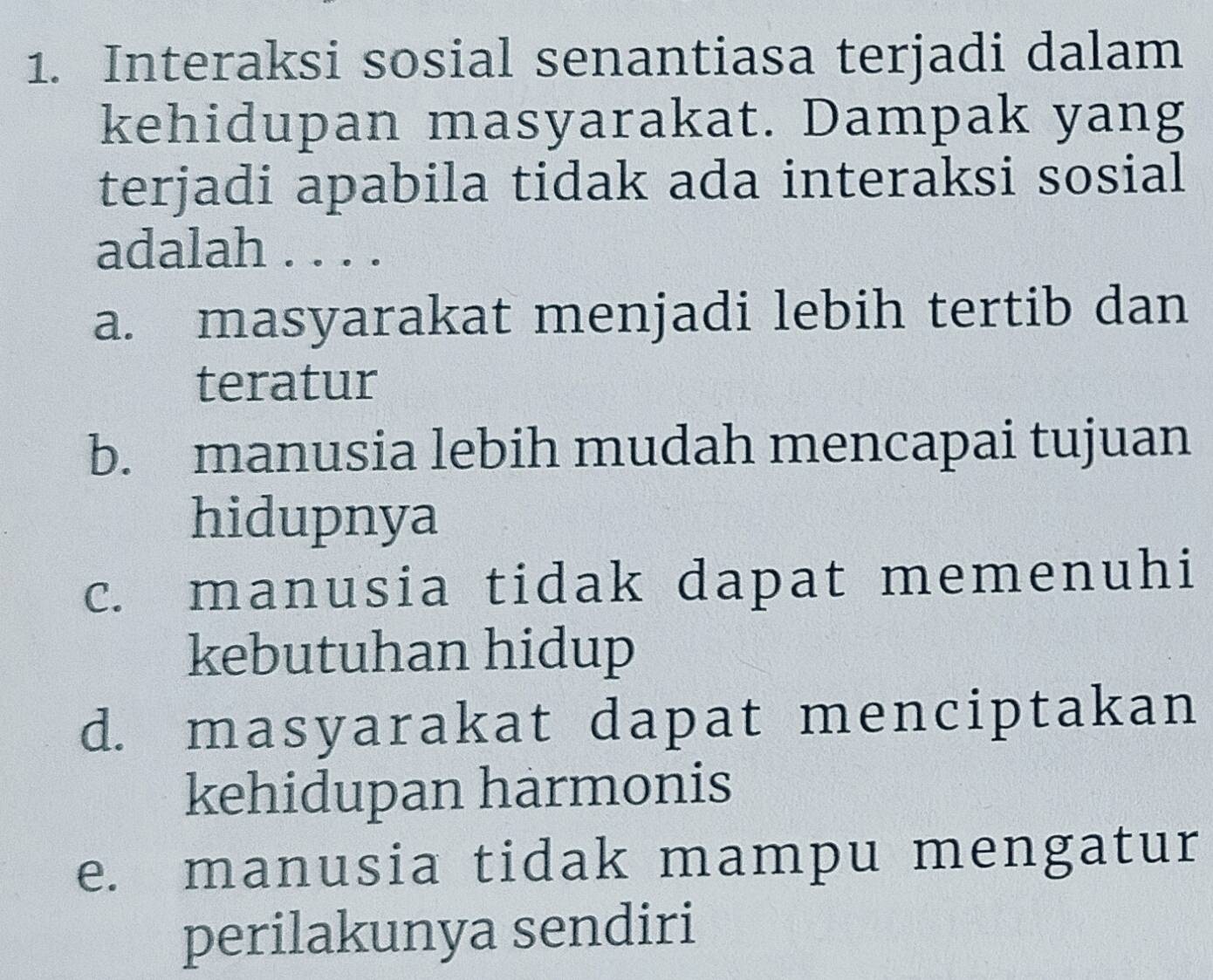 Interaksi sosial senantiasa terjadi dalam
kehidupan masyarakat. Dampak yang
terjadi apabila tidak ada interaksi sosial
adalah
a. masyarakat menjadi lebih tertib dan
teratur
b. manusia lebih mudah mencapai tujuan
hidupnya
c. manusia tidak dapat memenuhi
kebutuhan hidup
d. masyarakat dapat menciptakan
kehidupan harmonis
e. manusia tidak mampu mengatur
perilakunya sendiri