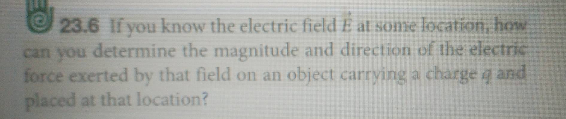 23.6 If you know the electric field vector E at some location, how 
can you determine the magnitude and direction of the electric 
force exerted by that field on an object carrying a charge q and 
placed at that location?