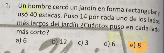 Un hombre cercó un jardín en forma rectangular y
usó 40 estacas. Puso 14 por cada uno de los lados
más largos del jardín ¿Cuántos puso en cada lado
más corto?
a) 6 b) 12 c) 3 d) 6 e) 8