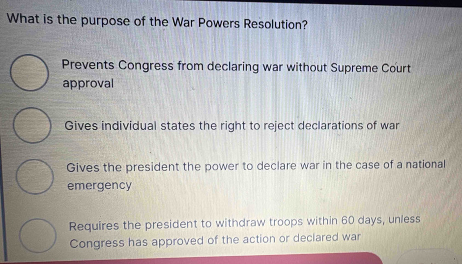 What is the purpose of the War Powers Resolution?
Prevents Congress from declaring war without Supreme Court
approval
Gives individual states the right to reject declarations of war
Gives the president the power to declare war in the case of a national
emergency
Requires the president to withdraw troops within 60 days, unless
Congress has approved of the action or declared war